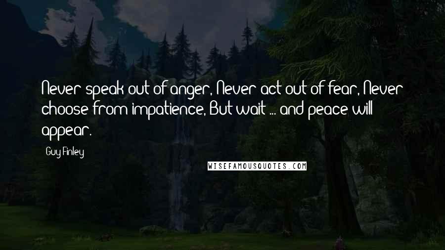 Guy Finley Quotes: Never speak out of anger, Never act out of fear, Never choose from impatience, But wait ... and peace will appear.