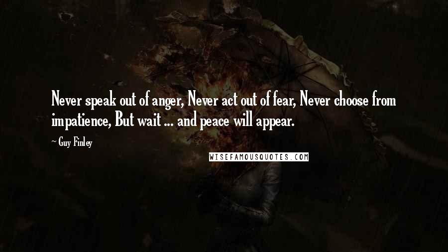 Guy Finley Quotes: Never speak out of anger, Never act out of fear, Never choose from impatience, But wait ... and peace will appear.