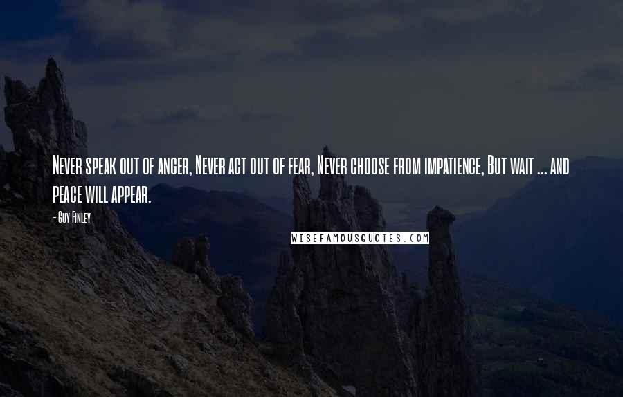 Guy Finley Quotes: Never speak out of anger, Never act out of fear, Never choose from impatience, But wait ... and peace will appear.