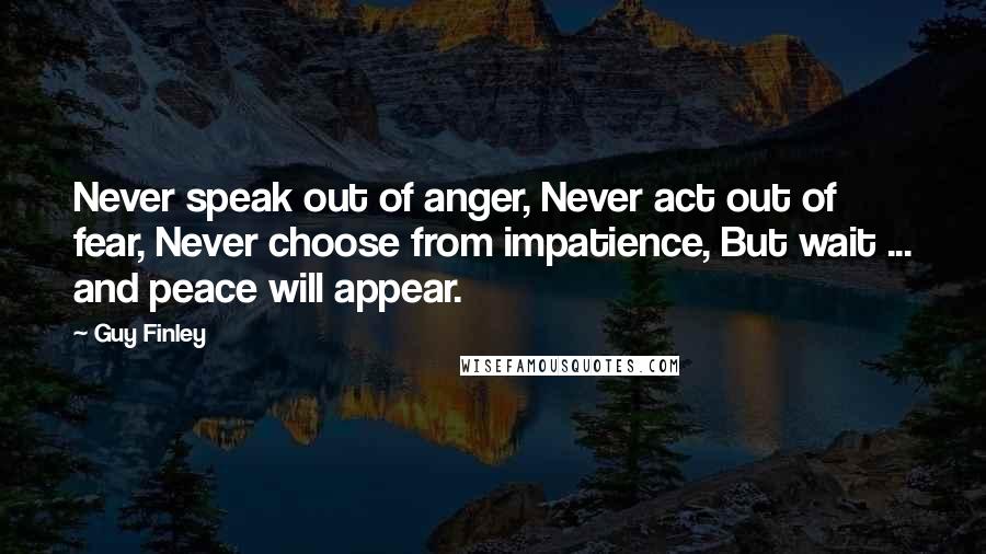 Guy Finley Quotes: Never speak out of anger, Never act out of fear, Never choose from impatience, But wait ... and peace will appear.