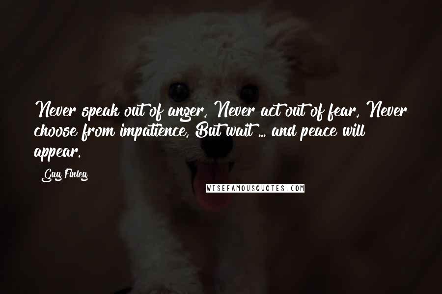 Guy Finley Quotes: Never speak out of anger, Never act out of fear, Never choose from impatience, But wait ... and peace will appear.