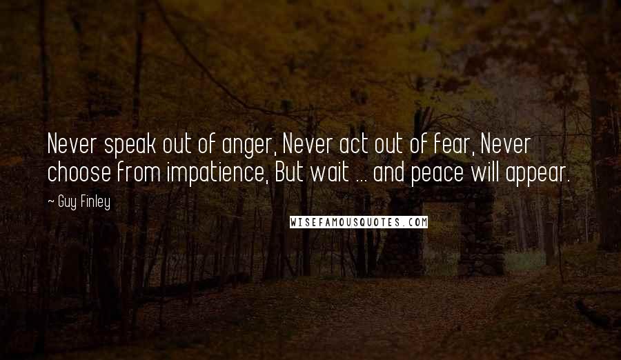 Guy Finley Quotes: Never speak out of anger, Never act out of fear, Never choose from impatience, But wait ... and peace will appear.