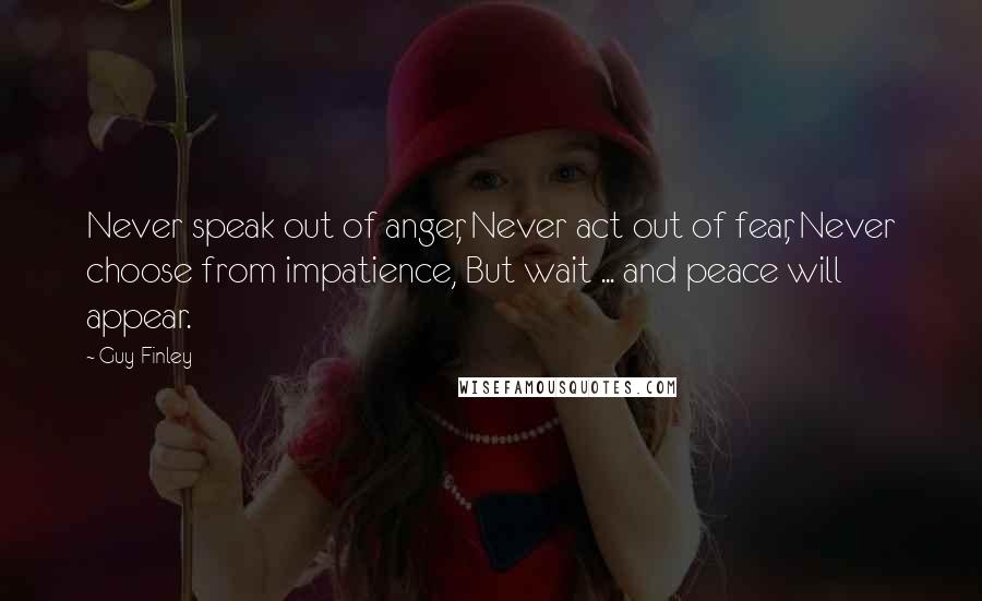 Guy Finley Quotes: Never speak out of anger, Never act out of fear, Never choose from impatience, But wait ... and peace will appear.