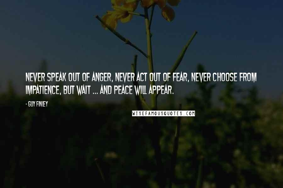 Guy Finley Quotes: Never speak out of anger, Never act out of fear, Never choose from impatience, But wait ... and peace will appear.