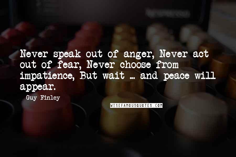 Guy Finley Quotes: Never speak out of anger, Never act out of fear, Never choose from impatience, But wait ... and peace will appear.