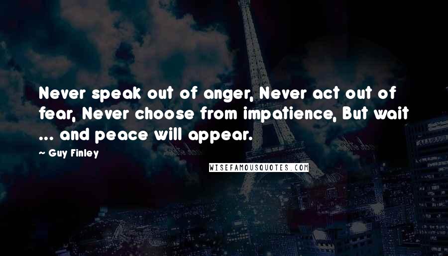 Guy Finley Quotes: Never speak out of anger, Never act out of fear, Never choose from impatience, But wait ... and peace will appear.