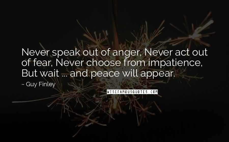 Guy Finley Quotes: Never speak out of anger, Never act out of fear, Never choose from impatience, But wait ... and peace will appear.