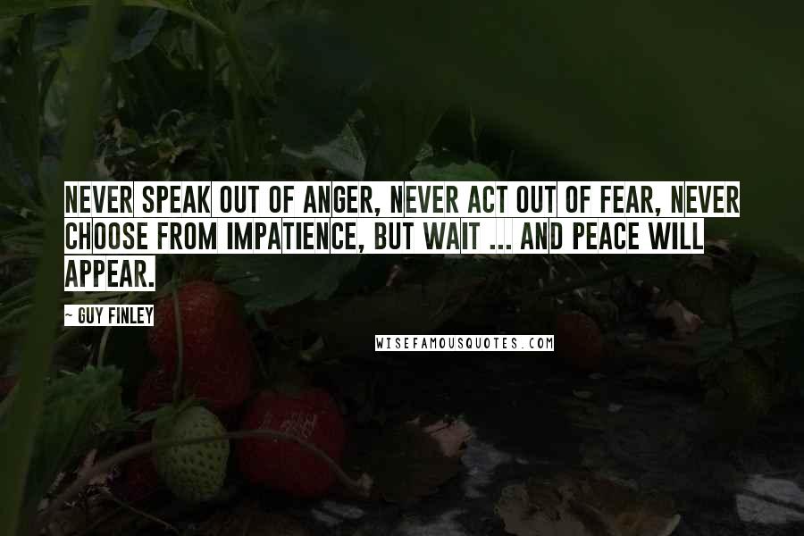 Guy Finley Quotes: Never speak out of anger, Never act out of fear, Never choose from impatience, But wait ... and peace will appear.