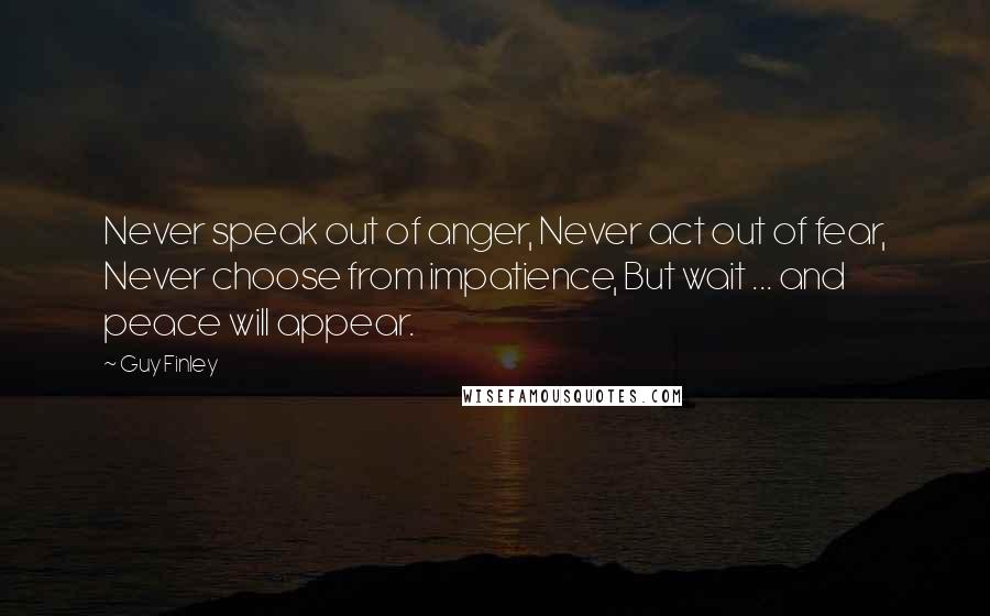 Guy Finley Quotes: Never speak out of anger, Never act out of fear, Never choose from impatience, But wait ... and peace will appear.