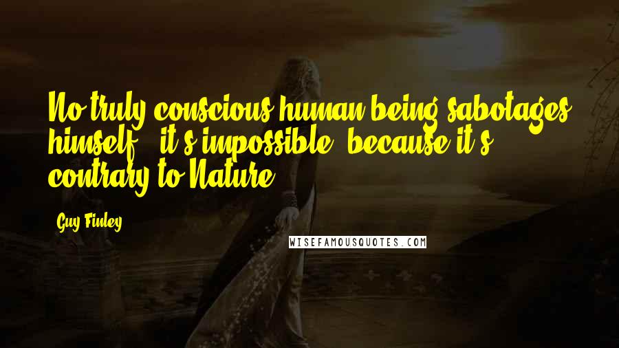 Guy Finley Quotes: No truly conscious human being sabotages himself - it's impossible, because it's contrary to Nature.