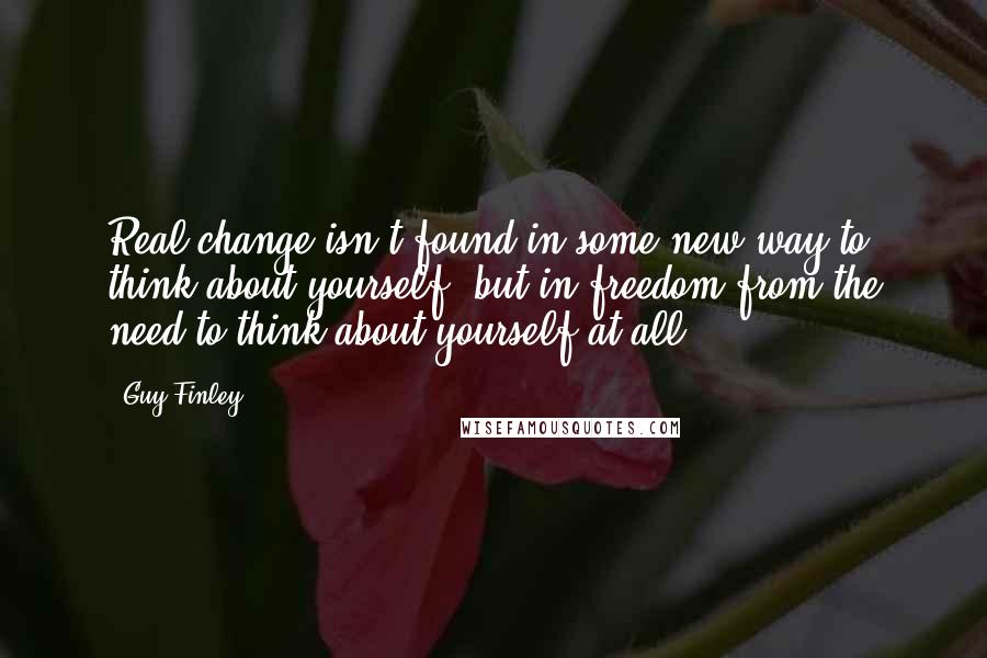 Guy Finley Quotes: Real change isn't found in some new way to think about yourself, but in freedom from the need to think about yourself at all.