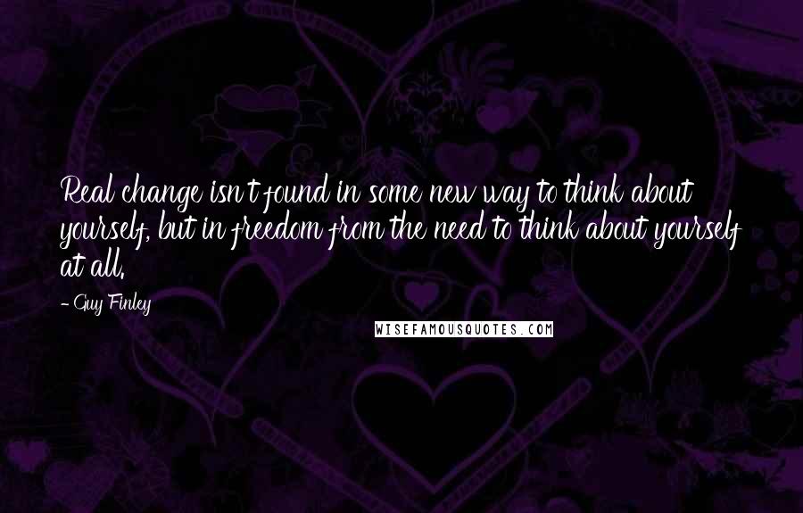 Guy Finley Quotes: Real change isn't found in some new way to think about yourself, but in freedom from the need to think about yourself at all.