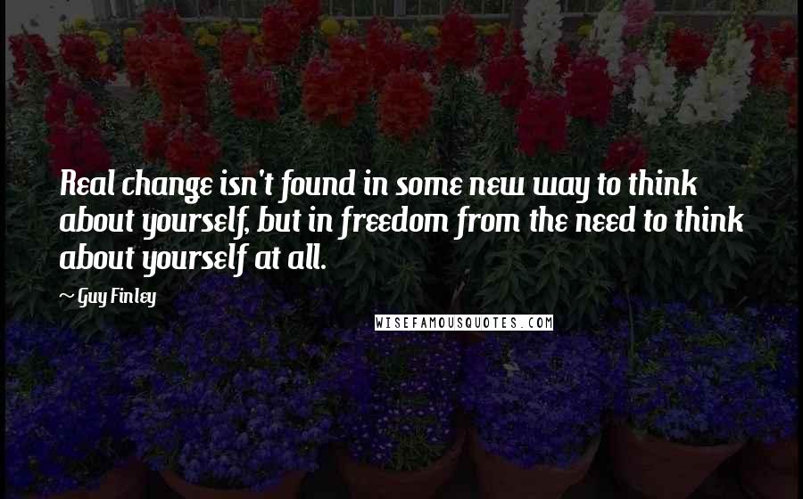 Guy Finley Quotes: Real change isn't found in some new way to think about yourself, but in freedom from the need to think about yourself at all.