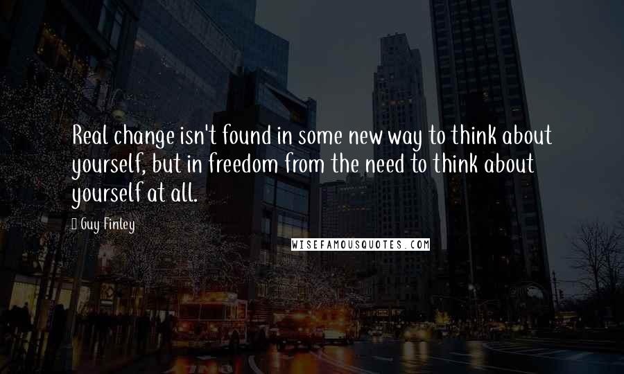 Guy Finley Quotes: Real change isn't found in some new way to think about yourself, but in freedom from the need to think about yourself at all.