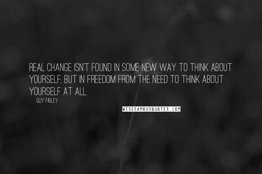 Guy Finley Quotes: Real change isn't found in some new way to think about yourself, but in freedom from the need to think about yourself at all.