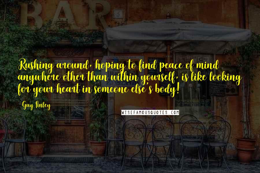 Guy Finley Quotes: Rushing around, hoping to find peace of mind anywhere other than within yourself, is like looking for your heart in someone else's body!