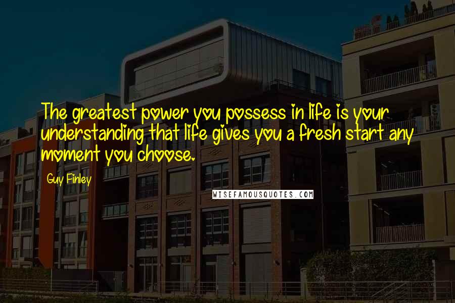 Guy Finley Quotes: The greatest power you possess in life is your understanding that life gives you a fresh start any moment you choose.