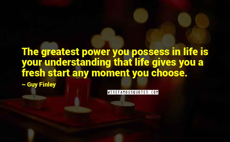 Guy Finley Quotes: The greatest power you possess in life is your understanding that life gives you a fresh start any moment you choose.