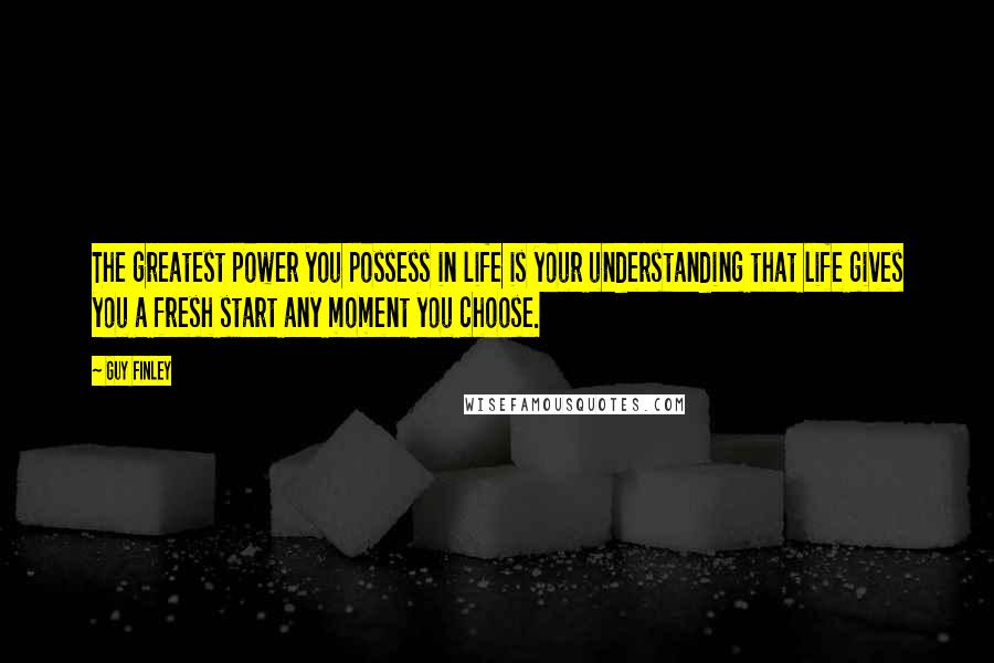 Guy Finley Quotes: The greatest power you possess in life is your understanding that life gives you a fresh start any moment you choose.