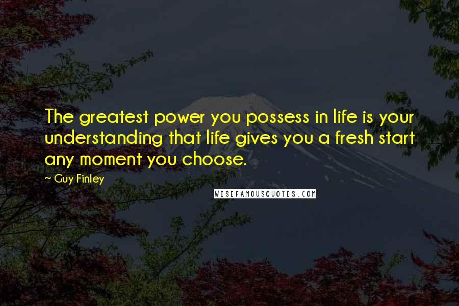 Guy Finley Quotes: The greatest power you possess in life is your understanding that life gives you a fresh start any moment you choose.