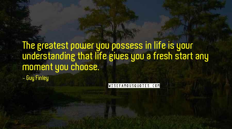 Guy Finley Quotes: The greatest power you possess in life is your understanding that life gives you a fresh start any moment you choose.