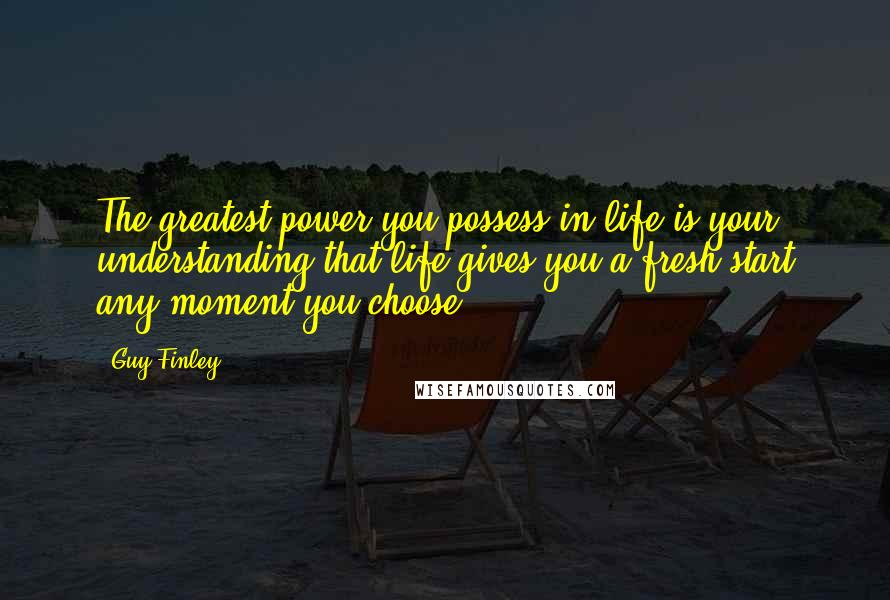 Guy Finley Quotes: The greatest power you possess in life is your understanding that life gives you a fresh start any moment you choose.