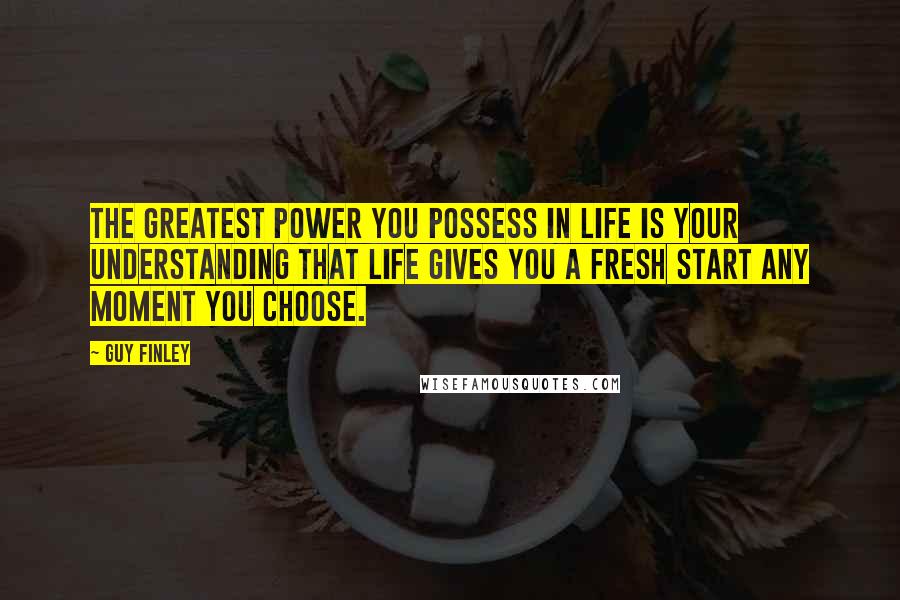 Guy Finley Quotes: The greatest power you possess in life is your understanding that life gives you a fresh start any moment you choose.