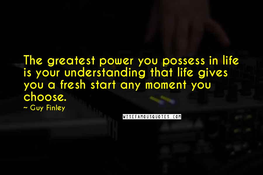 Guy Finley Quotes: The greatest power you possess in life is your understanding that life gives you a fresh start any moment you choose.