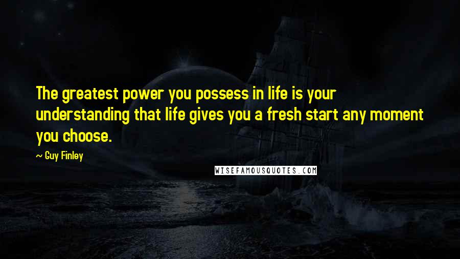 Guy Finley Quotes: The greatest power you possess in life is your understanding that life gives you a fresh start any moment you choose.