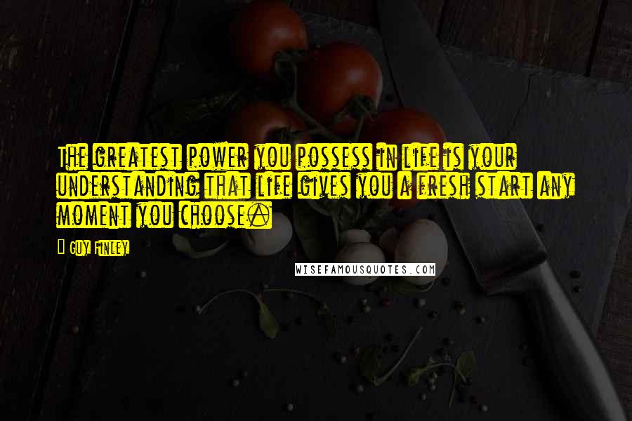 Guy Finley Quotes: The greatest power you possess in life is your understanding that life gives you a fresh start any moment you choose.