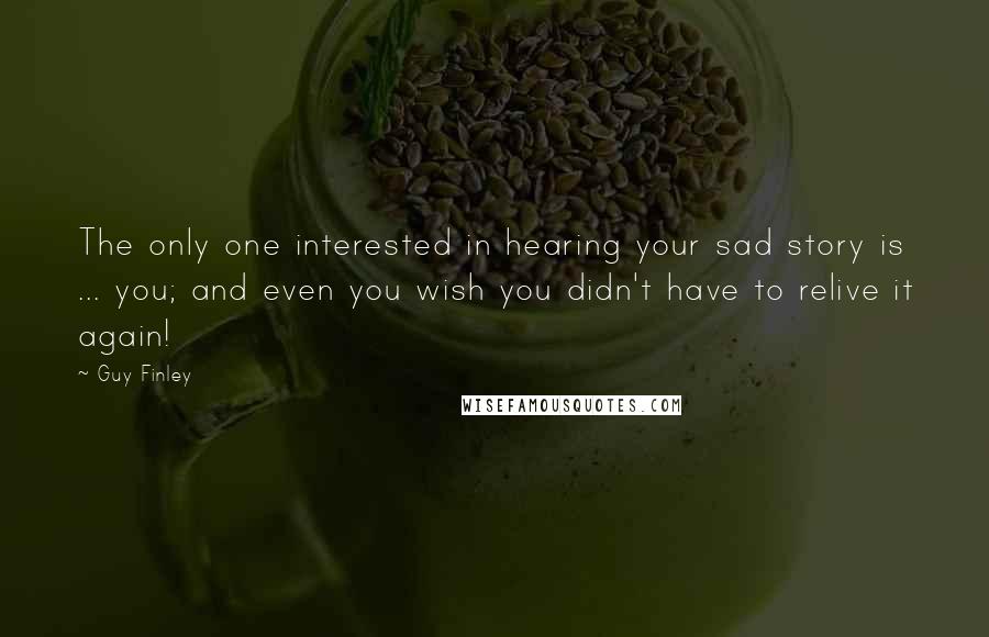 Guy Finley Quotes: The only one interested in hearing your sad story is ... you; and even you wish you didn't have to relive it again!