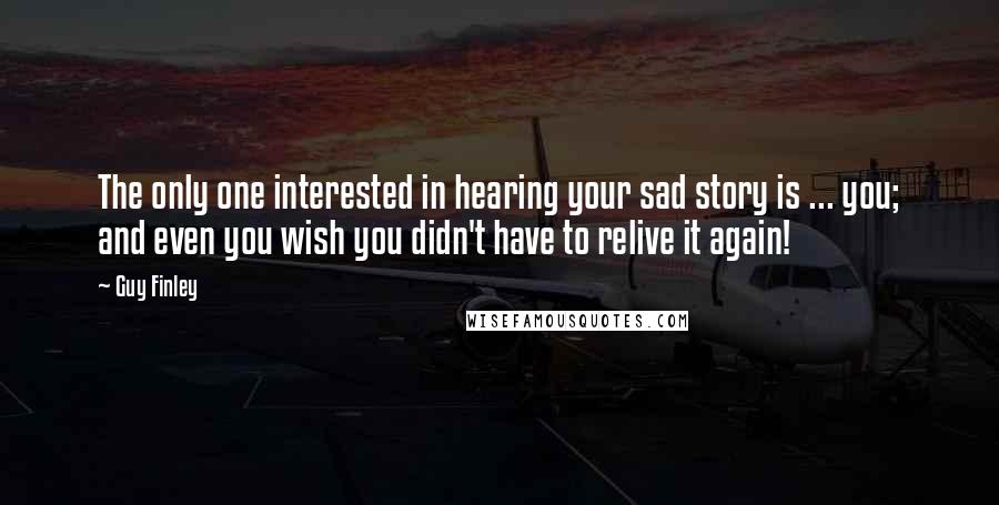 Guy Finley Quotes: The only one interested in hearing your sad story is ... you; and even you wish you didn't have to relive it again!