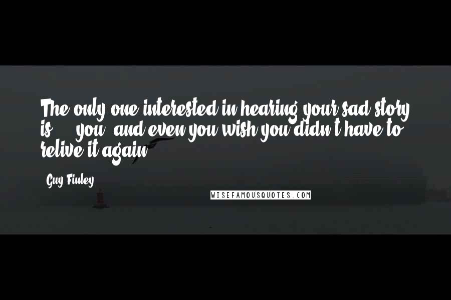 Guy Finley Quotes: The only one interested in hearing your sad story is ... you; and even you wish you didn't have to relive it again!