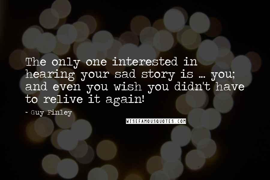 Guy Finley Quotes: The only one interested in hearing your sad story is ... you; and even you wish you didn't have to relive it again!