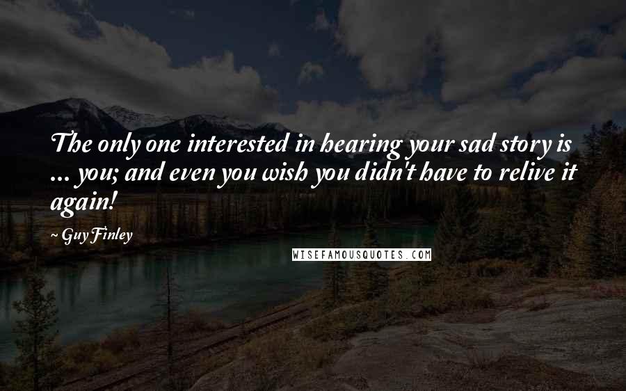 Guy Finley Quotes: The only one interested in hearing your sad story is ... you; and even you wish you didn't have to relive it again!