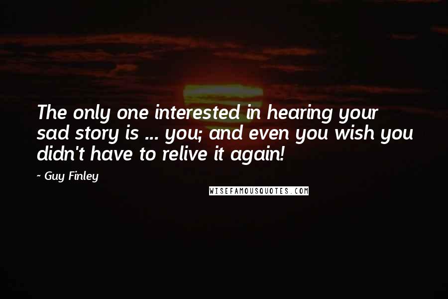Guy Finley Quotes: The only one interested in hearing your sad story is ... you; and even you wish you didn't have to relive it again!