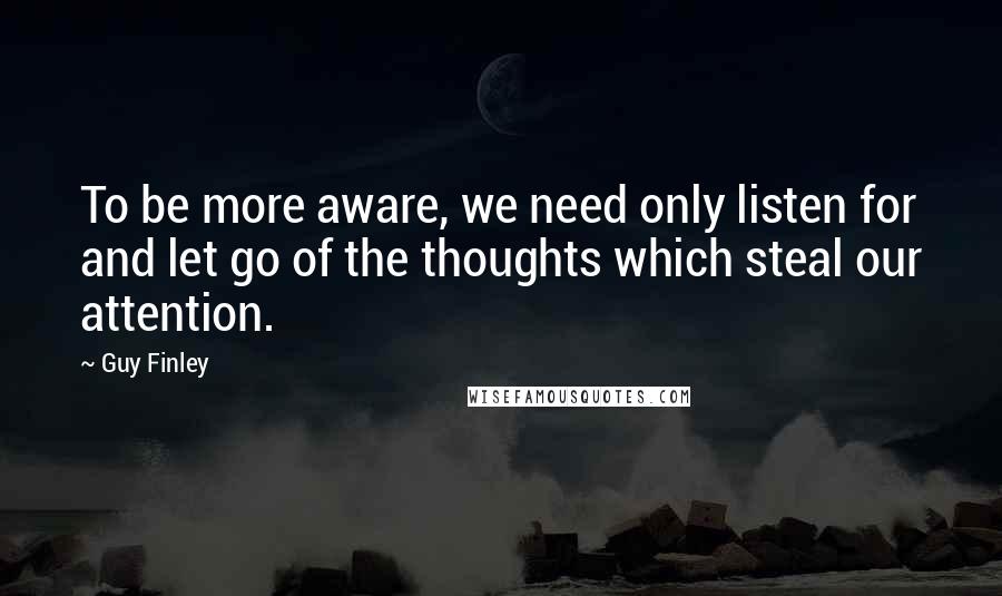 Guy Finley Quotes: To be more aware, we need only listen for and let go of the thoughts which steal our attention.