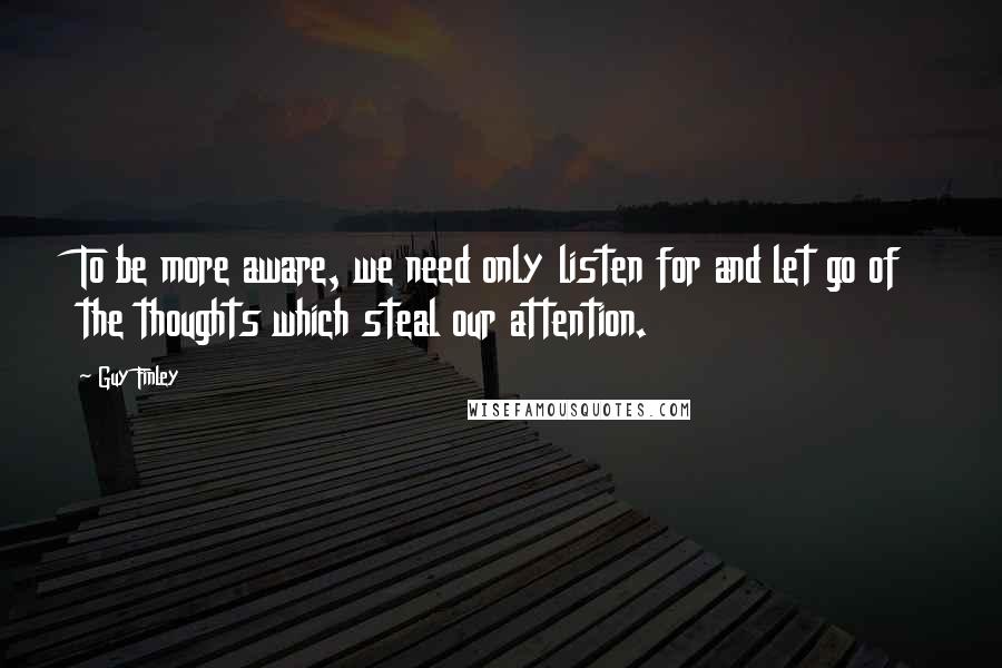 Guy Finley Quotes: To be more aware, we need only listen for and let go of the thoughts which steal our attention.