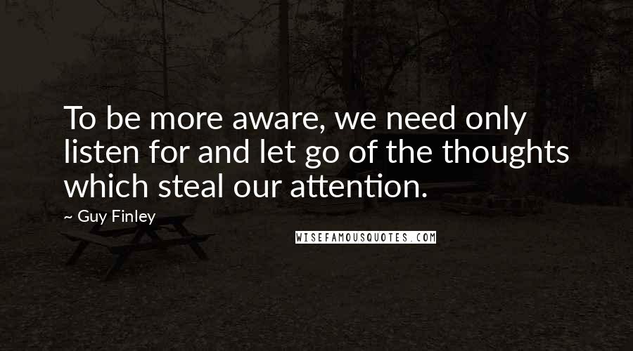 Guy Finley Quotes: To be more aware, we need only listen for and let go of the thoughts which steal our attention.