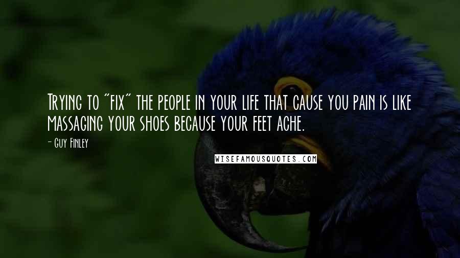 Guy Finley Quotes: Trying to "fix" the people in your life that cause you pain is like massaging your shoes because your feet ache.