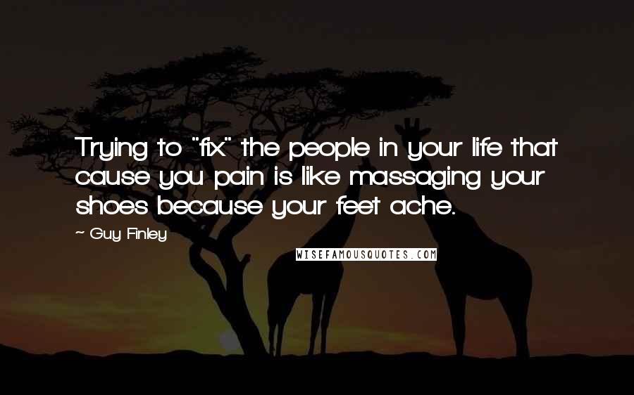 Guy Finley Quotes: Trying to "fix" the people in your life that cause you pain is like massaging your shoes because your feet ache.