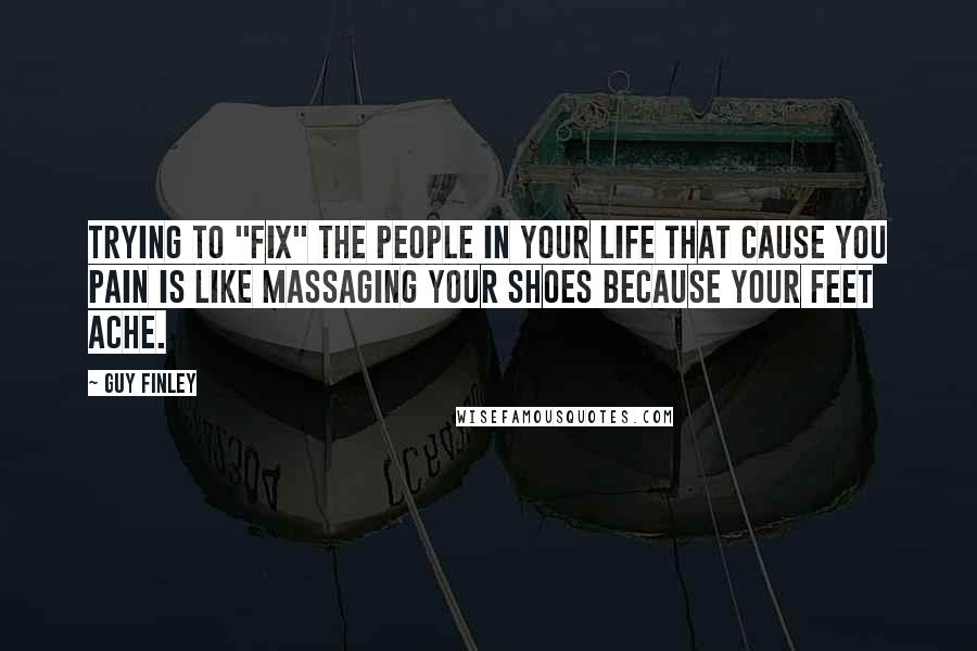 Guy Finley Quotes: Trying to "fix" the people in your life that cause you pain is like massaging your shoes because your feet ache.