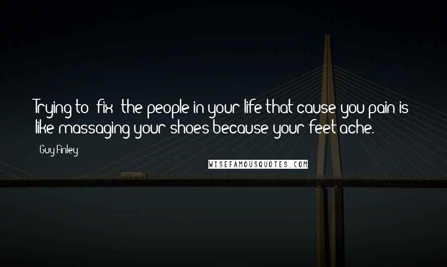 Guy Finley Quotes: Trying to "fix" the people in your life that cause you pain is like massaging your shoes because your feet ache.