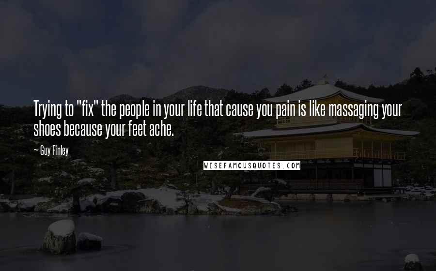 Guy Finley Quotes: Trying to "fix" the people in your life that cause you pain is like massaging your shoes because your feet ache.