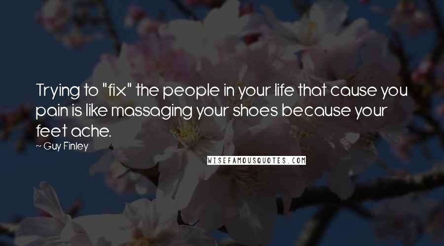 Guy Finley Quotes: Trying to "fix" the people in your life that cause you pain is like massaging your shoes because your feet ache.