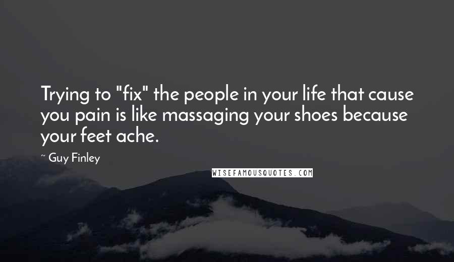 Guy Finley Quotes: Trying to "fix" the people in your life that cause you pain is like massaging your shoes because your feet ache.