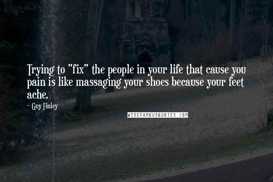 Guy Finley Quotes: Trying to "fix" the people in your life that cause you pain is like massaging your shoes because your feet ache.