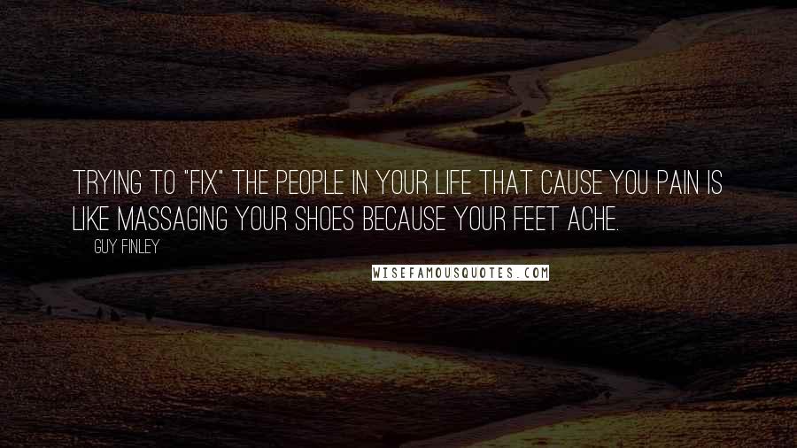 Guy Finley Quotes: Trying to "fix" the people in your life that cause you pain is like massaging your shoes because your feet ache.