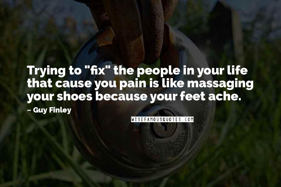 Guy Finley Quotes: Trying to "fix" the people in your life that cause you pain is like massaging your shoes because your feet ache.