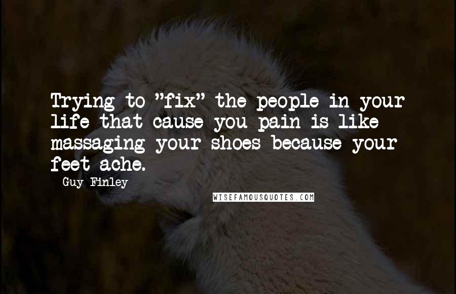 Guy Finley Quotes: Trying to "fix" the people in your life that cause you pain is like massaging your shoes because your feet ache.